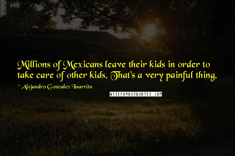 Alejandro Gonzalez Inarritu Quotes: Millions of Mexicans leave their kids in order to take care of other kids. That's a very painful thing.
