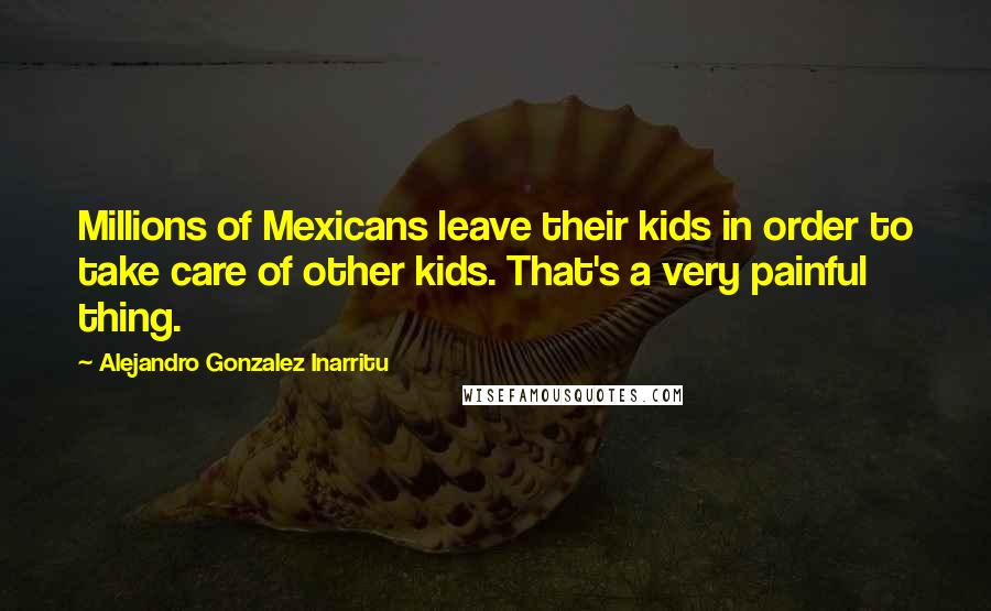Alejandro Gonzalez Inarritu Quotes: Millions of Mexicans leave their kids in order to take care of other kids. That's a very painful thing.