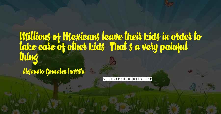 Alejandro Gonzalez Inarritu Quotes: Millions of Mexicans leave their kids in order to take care of other kids. That's a very painful thing.