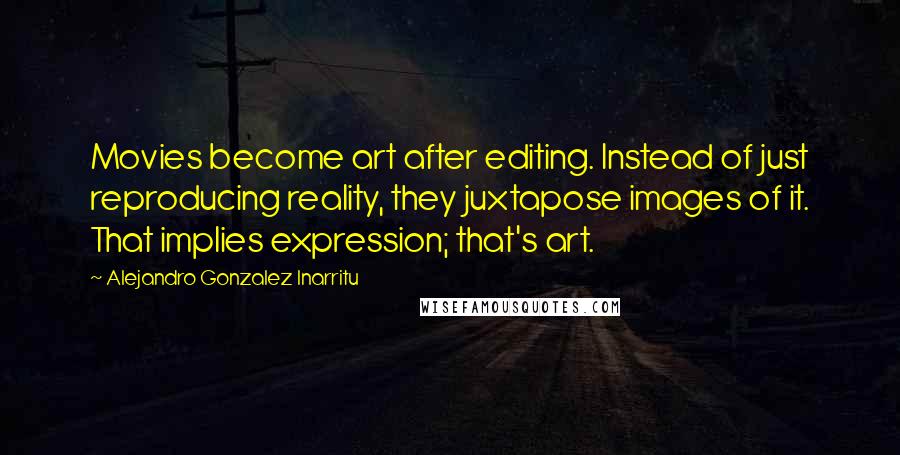 Alejandro Gonzalez Inarritu Quotes: Movies become art after editing. Instead of just reproducing reality, they juxtapose images of it. That implies expression; that's art.