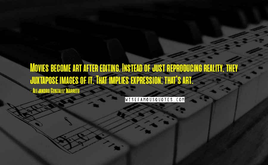 Alejandro Gonzalez Inarritu Quotes: Movies become art after editing. Instead of just reproducing reality, they juxtapose images of it. That implies expression; that's art.