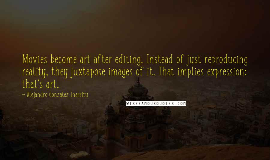 Alejandro Gonzalez Inarritu Quotes: Movies become art after editing. Instead of just reproducing reality, they juxtapose images of it. That implies expression; that's art.