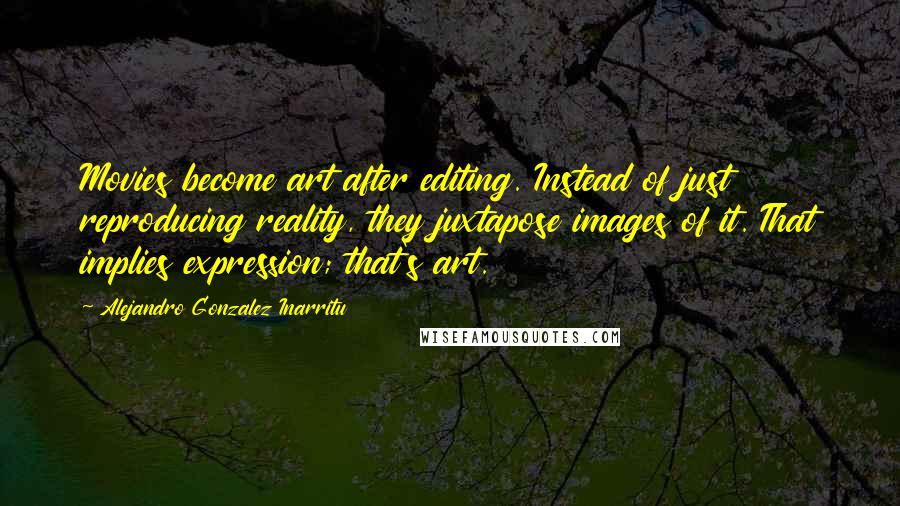 Alejandro Gonzalez Inarritu Quotes: Movies become art after editing. Instead of just reproducing reality, they juxtapose images of it. That implies expression; that's art.