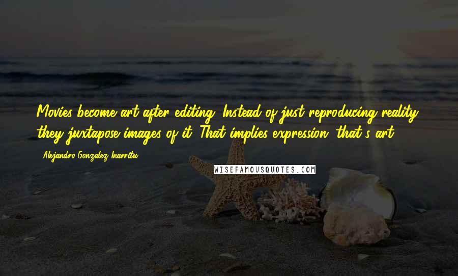 Alejandro Gonzalez Inarritu Quotes: Movies become art after editing. Instead of just reproducing reality, they juxtapose images of it. That implies expression; that's art.