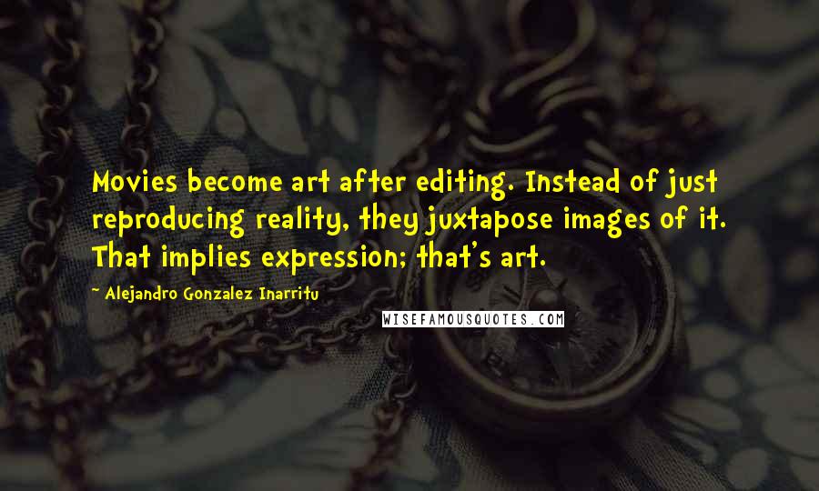 Alejandro Gonzalez Inarritu Quotes: Movies become art after editing. Instead of just reproducing reality, they juxtapose images of it. That implies expression; that's art.