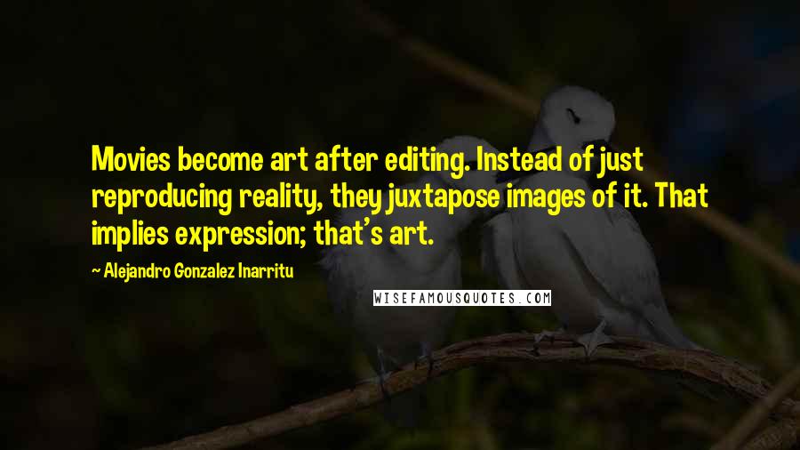 Alejandro Gonzalez Inarritu Quotes: Movies become art after editing. Instead of just reproducing reality, they juxtapose images of it. That implies expression; that's art.