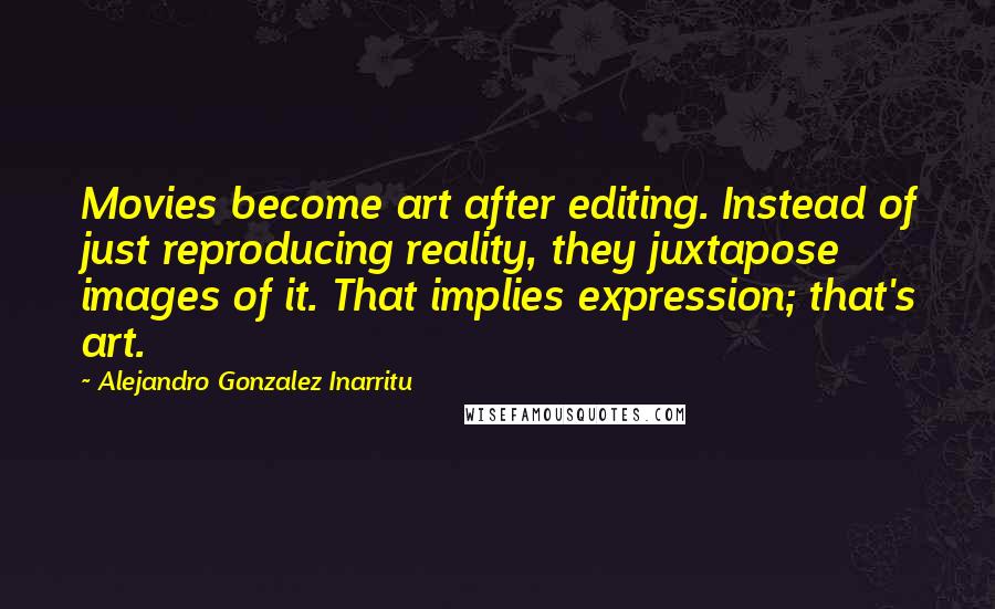 Alejandro Gonzalez Inarritu Quotes: Movies become art after editing. Instead of just reproducing reality, they juxtapose images of it. That implies expression; that's art.