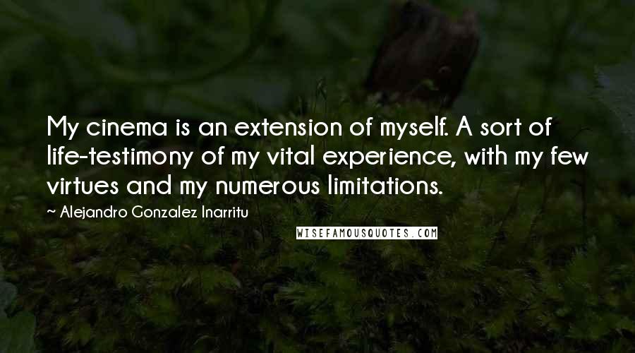 Alejandro Gonzalez Inarritu Quotes: My cinema is an extension of myself. A sort of life-testimony of my vital experience, with my few virtues and my numerous limitations.