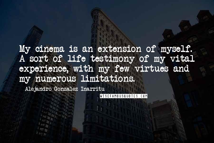 Alejandro Gonzalez Inarritu Quotes: My cinema is an extension of myself. A sort of life-testimony of my vital experience, with my few virtues and my numerous limitations.