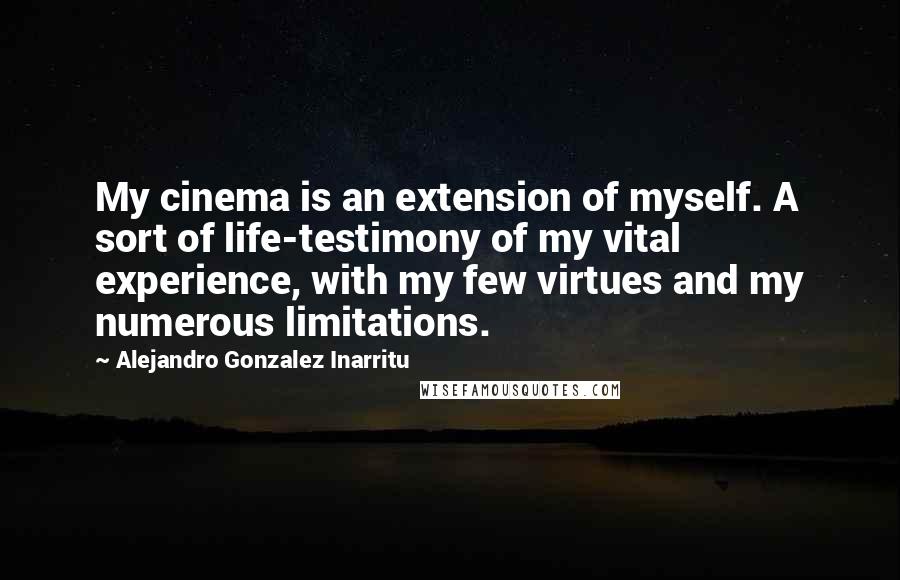 Alejandro Gonzalez Inarritu Quotes: My cinema is an extension of myself. A sort of life-testimony of my vital experience, with my few virtues and my numerous limitations.