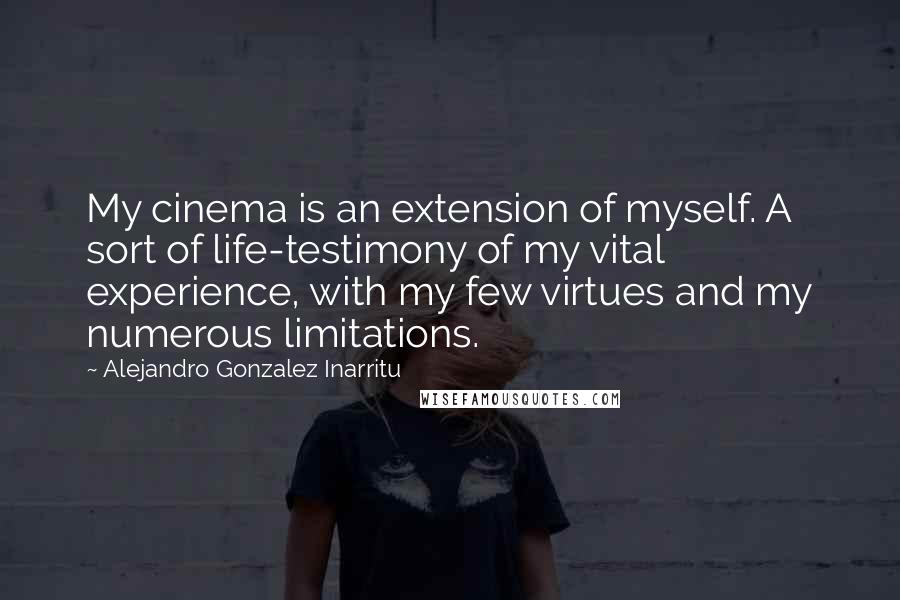 Alejandro Gonzalez Inarritu Quotes: My cinema is an extension of myself. A sort of life-testimony of my vital experience, with my few virtues and my numerous limitations.