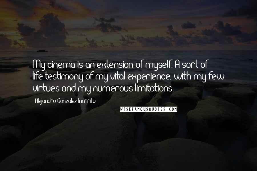 Alejandro Gonzalez Inarritu Quotes: My cinema is an extension of myself. A sort of life-testimony of my vital experience, with my few virtues and my numerous limitations.