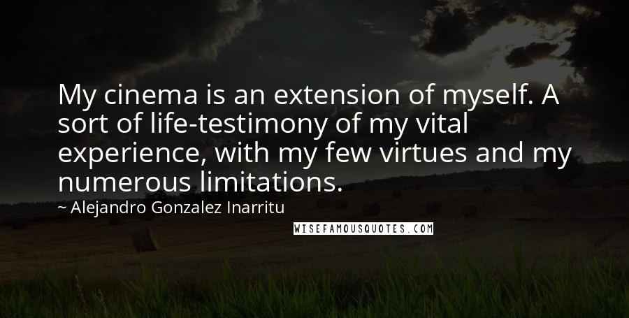 Alejandro Gonzalez Inarritu Quotes: My cinema is an extension of myself. A sort of life-testimony of my vital experience, with my few virtues and my numerous limitations.