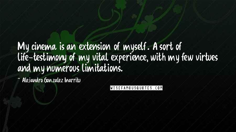 Alejandro Gonzalez Inarritu Quotes: My cinema is an extension of myself. A sort of life-testimony of my vital experience, with my few virtues and my numerous limitations.