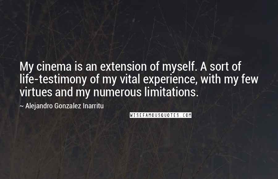 Alejandro Gonzalez Inarritu Quotes: My cinema is an extension of myself. A sort of life-testimony of my vital experience, with my few virtues and my numerous limitations.