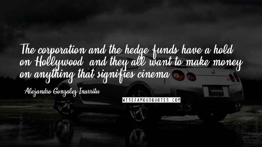 Alejandro Gonzalez Inarritu Quotes: The corporation and the hedge funds have a hold on Hollywood, and they all want to make money on anything that signifies cinema.