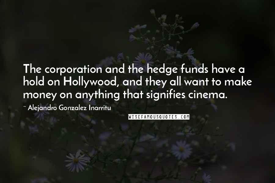 Alejandro Gonzalez Inarritu Quotes: The corporation and the hedge funds have a hold on Hollywood, and they all want to make money on anything that signifies cinema.