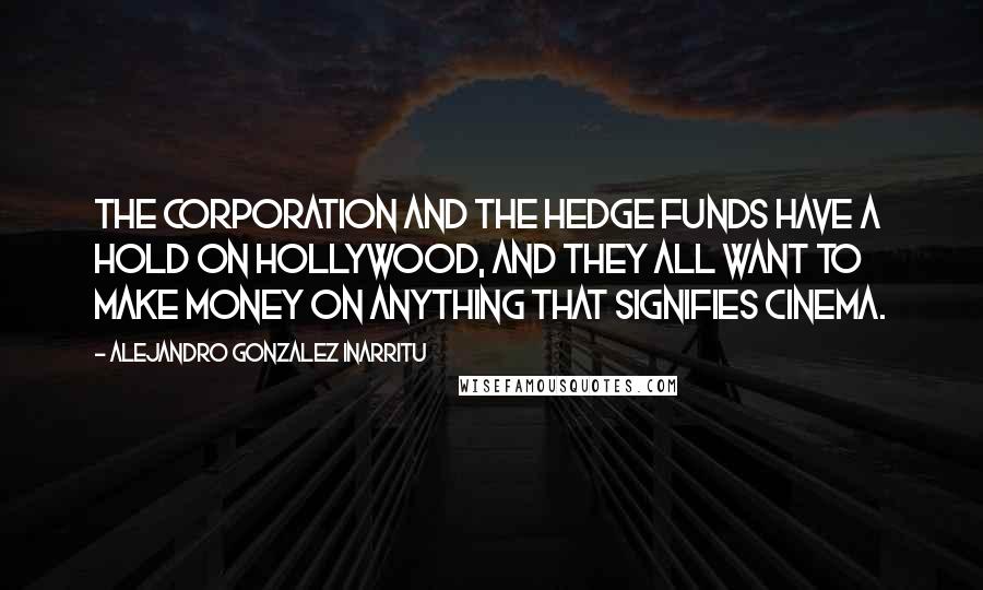 Alejandro Gonzalez Inarritu Quotes: The corporation and the hedge funds have a hold on Hollywood, and they all want to make money on anything that signifies cinema.