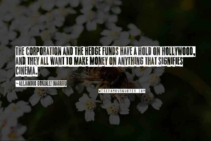 Alejandro Gonzalez Inarritu Quotes: The corporation and the hedge funds have a hold on Hollywood, and they all want to make money on anything that signifies cinema.