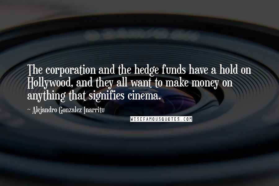 Alejandro Gonzalez Inarritu Quotes: The corporation and the hedge funds have a hold on Hollywood, and they all want to make money on anything that signifies cinema.