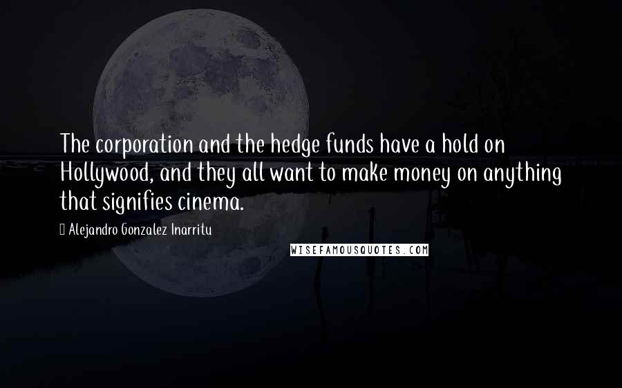 Alejandro Gonzalez Inarritu Quotes: The corporation and the hedge funds have a hold on Hollywood, and they all want to make money on anything that signifies cinema.