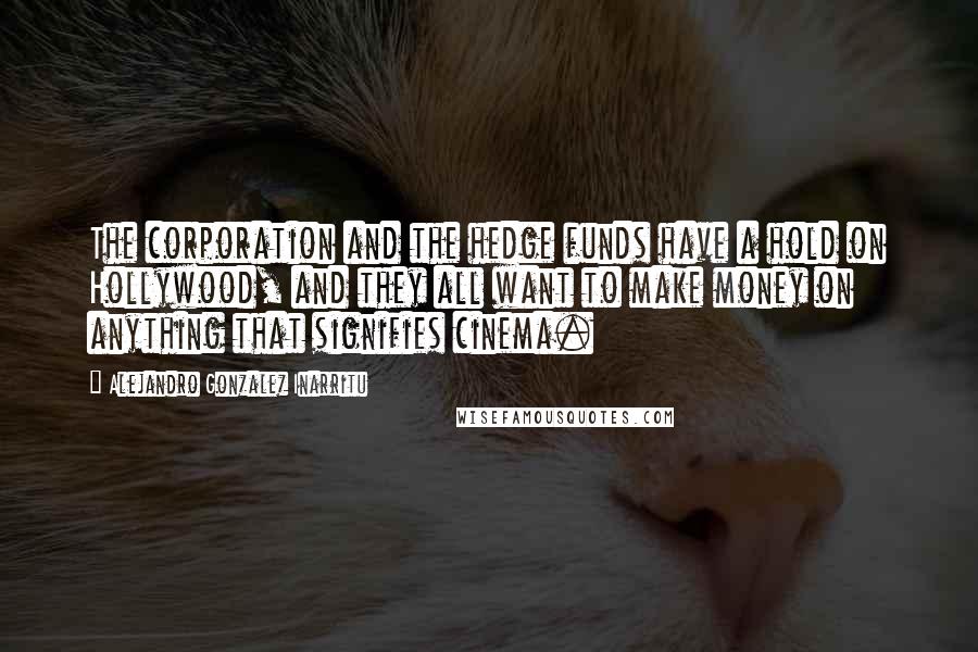 Alejandro Gonzalez Inarritu Quotes: The corporation and the hedge funds have a hold on Hollywood, and they all want to make money on anything that signifies cinema.