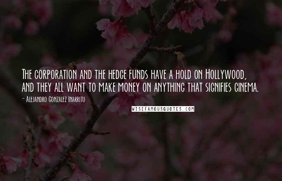 Alejandro Gonzalez Inarritu Quotes: The corporation and the hedge funds have a hold on Hollywood, and they all want to make money on anything that signifies cinema.