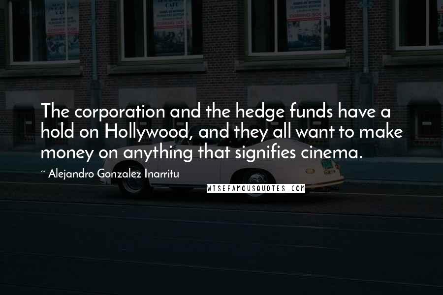 Alejandro Gonzalez Inarritu Quotes: The corporation and the hedge funds have a hold on Hollywood, and they all want to make money on anything that signifies cinema.