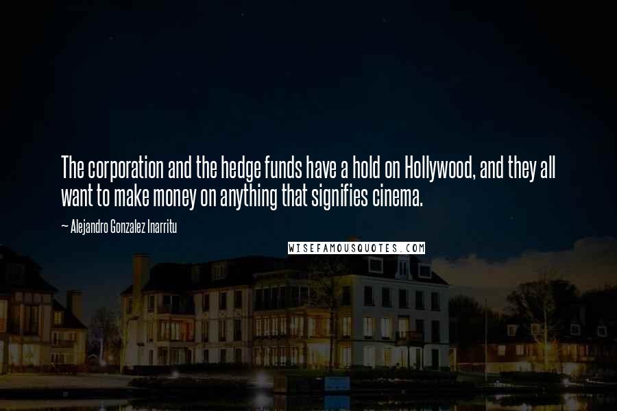 Alejandro Gonzalez Inarritu Quotes: The corporation and the hedge funds have a hold on Hollywood, and they all want to make money on anything that signifies cinema.