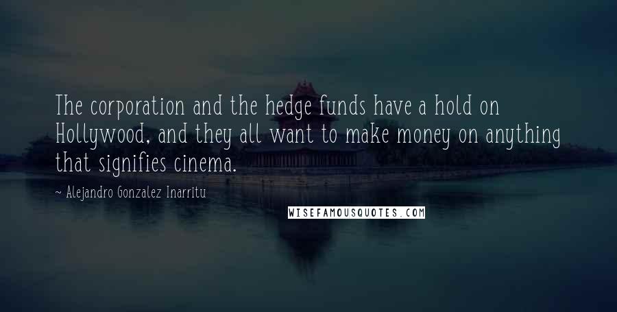 Alejandro Gonzalez Inarritu Quotes: The corporation and the hedge funds have a hold on Hollywood, and they all want to make money on anything that signifies cinema.