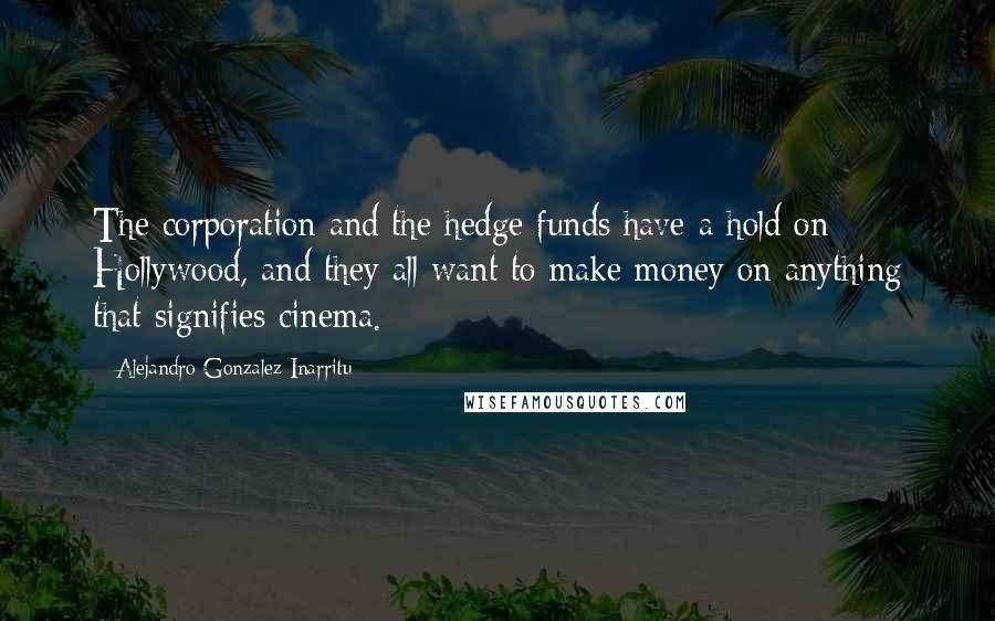 Alejandro Gonzalez Inarritu Quotes: The corporation and the hedge funds have a hold on Hollywood, and they all want to make money on anything that signifies cinema.