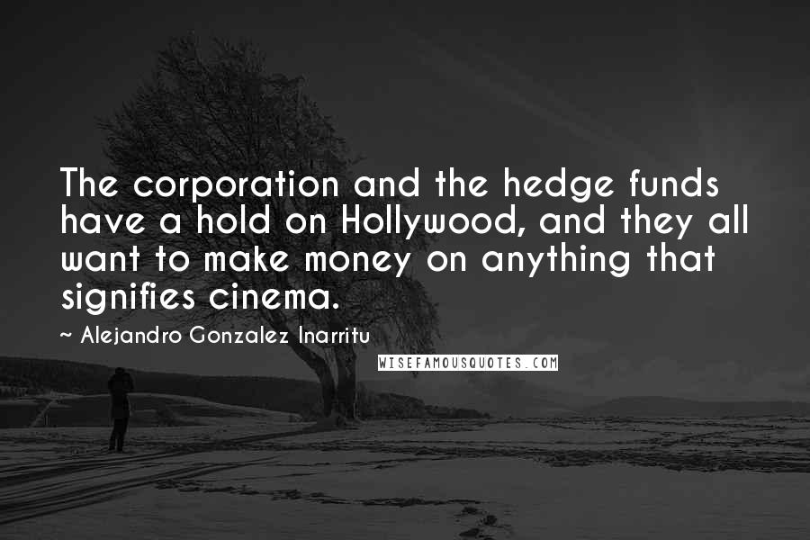 Alejandro Gonzalez Inarritu Quotes: The corporation and the hedge funds have a hold on Hollywood, and they all want to make money on anything that signifies cinema.