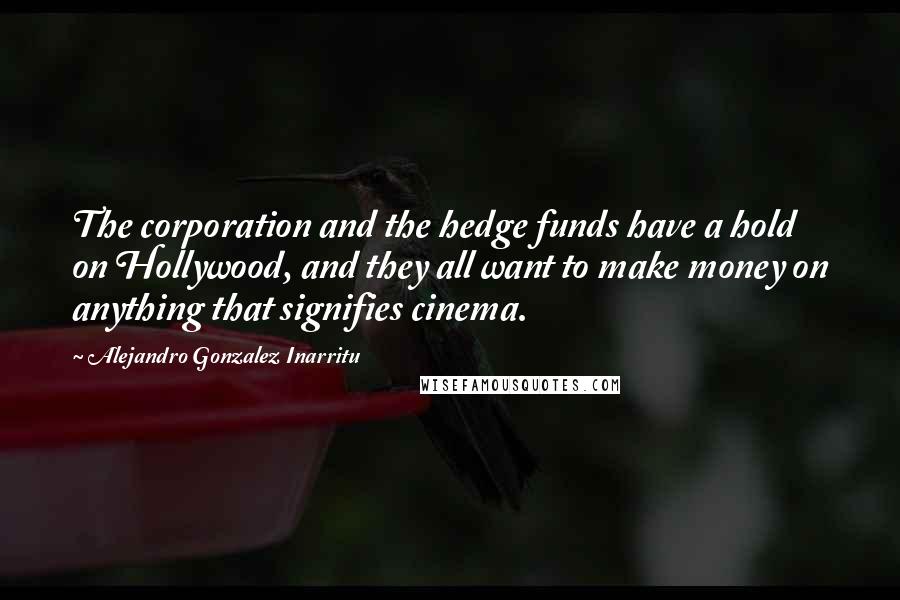 Alejandro Gonzalez Inarritu Quotes: The corporation and the hedge funds have a hold on Hollywood, and they all want to make money on anything that signifies cinema.