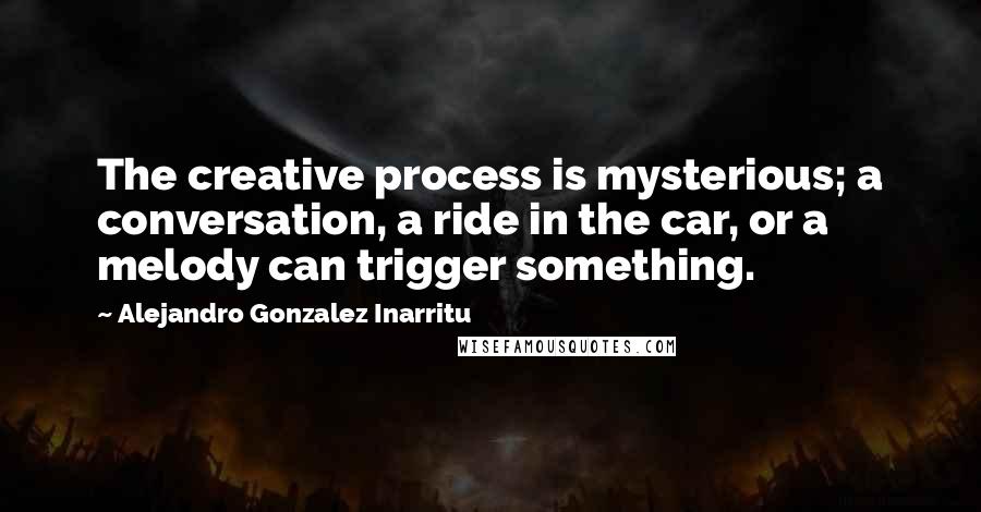 Alejandro Gonzalez Inarritu Quotes: The creative process is mysterious; a conversation, a ride in the car, or a melody can trigger something.