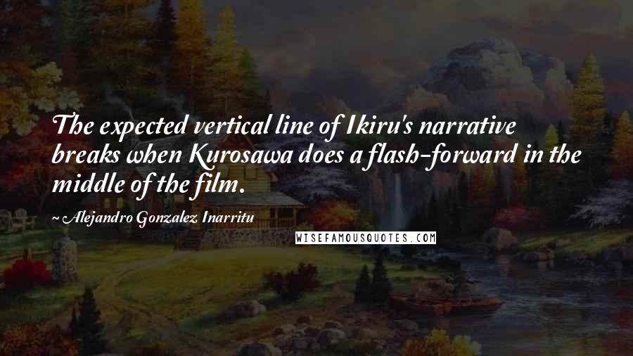 Alejandro Gonzalez Inarritu Quotes: The expected vertical line of Ikiru's narrative breaks when Kurosawa does a flash-forward in the middle of the film.