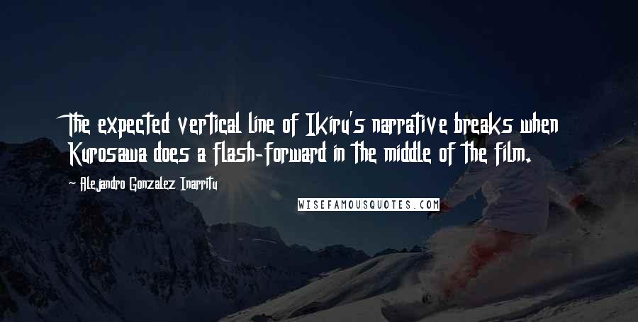 Alejandro Gonzalez Inarritu Quotes: The expected vertical line of Ikiru's narrative breaks when Kurosawa does a flash-forward in the middle of the film.