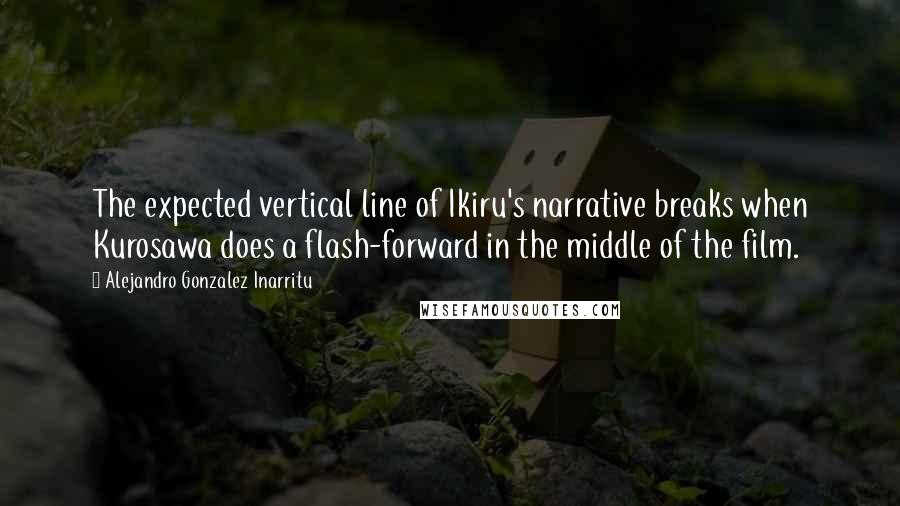 Alejandro Gonzalez Inarritu Quotes: The expected vertical line of Ikiru's narrative breaks when Kurosawa does a flash-forward in the middle of the film.