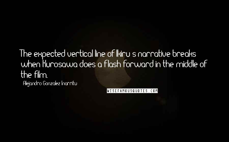 Alejandro Gonzalez Inarritu Quotes: The expected vertical line of Ikiru's narrative breaks when Kurosawa does a flash-forward in the middle of the film.