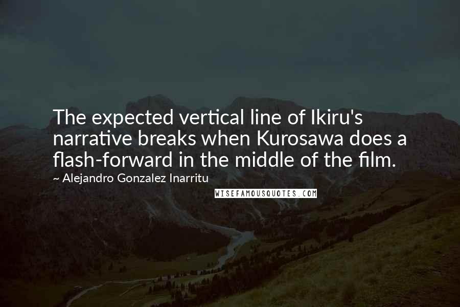 Alejandro Gonzalez Inarritu Quotes: The expected vertical line of Ikiru's narrative breaks when Kurosawa does a flash-forward in the middle of the film.
