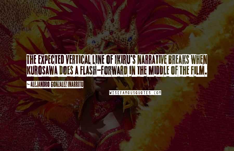 Alejandro Gonzalez Inarritu Quotes: The expected vertical line of Ikiru's narrative breaks when Kurosawa does a flash-forward in the middle of the film.
