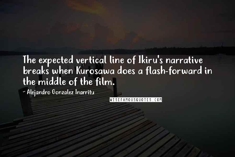 Alejandro Gonzalez Inarritu Quotes: The expected vertical line of Ikiru's narrative breaks when Kurosawa does a flash-forward in the middle of the film.