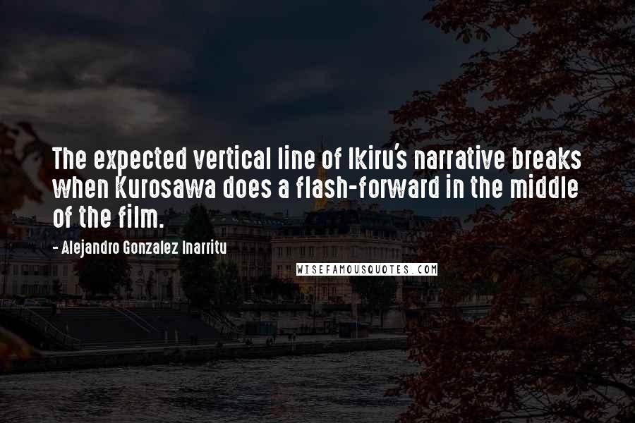 Alejandro Gonzalez Inarritu Quotes: The expected vertical line of Ikiru's narrative breaks when Kurosawa does a flash-forward in the middle of the film.