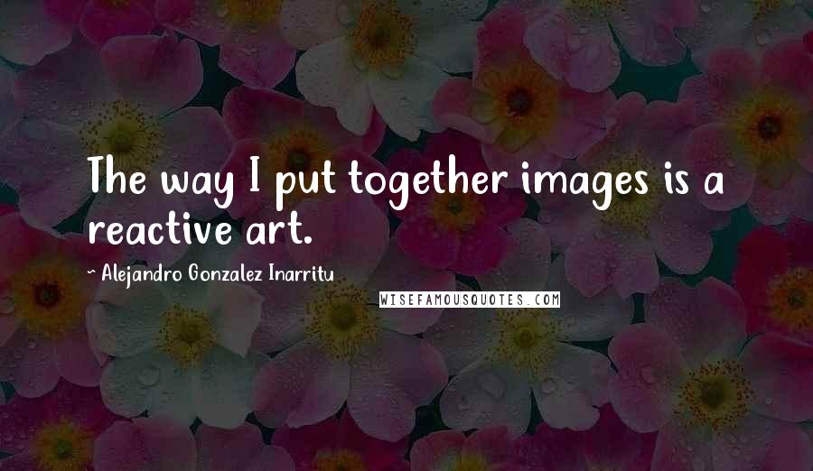 Alejandro Gonzalez Inarritu Quotes: The way I put together images is a reactive art.