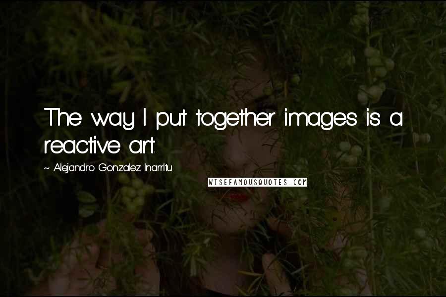 Alejandro Gonzalez Inarritu Quotes: The way I put together images is a reactive art.