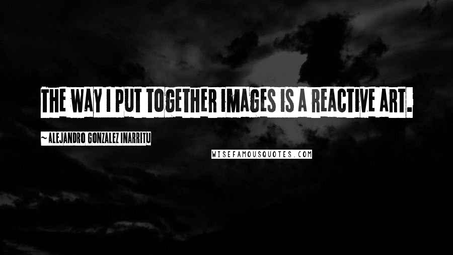 Alejandro Gonzalez Inarritu Quotes: The way I put together images is a reactive art.