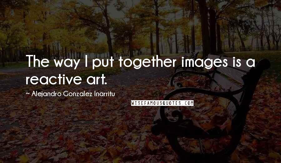 Alejandro Gonzalez Inarritu Quotes: The way I put together images is a reactive art.