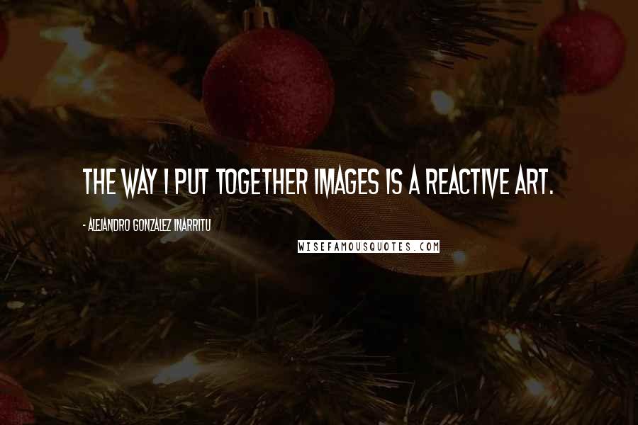 Alejandro Gonzalez Inarritu Quotes: The way I put together images is a reactive art.