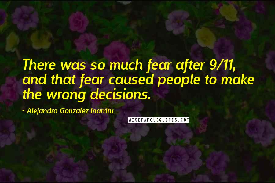 Alejandro Gonzalez Inarritu Quotes: There was so much fear after 9/11, and that fear caused people to make the wrong decisions.