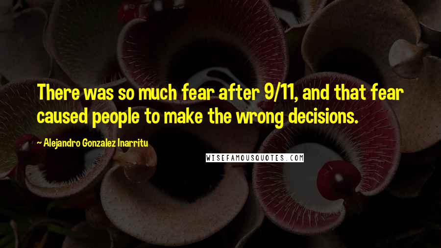 Alejandro Gonzalez Inarritu Quotes: There was so much fear after 9/11, and that fear caused people to make the wrong decisions.