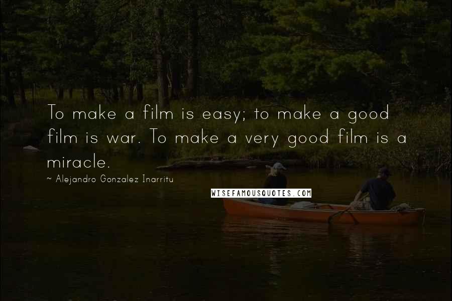 Alejandro Gonzalez Inarritu Quotes: To make a film is easy; to make a good film is war. To make a very good film is a miracle.